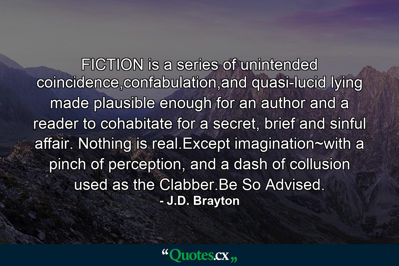 FICTION is a series of unintended coincidence,confabulation,and quasi-lucid lying made plausible enough for an author and a reader to cohabitate for a secret, brief and sinful affair. Nothing is real.Except imagination~with a pinch of perception, and a dash of collusion used as the Clabber.Be So Advised. - Quote by J.D. Brayton