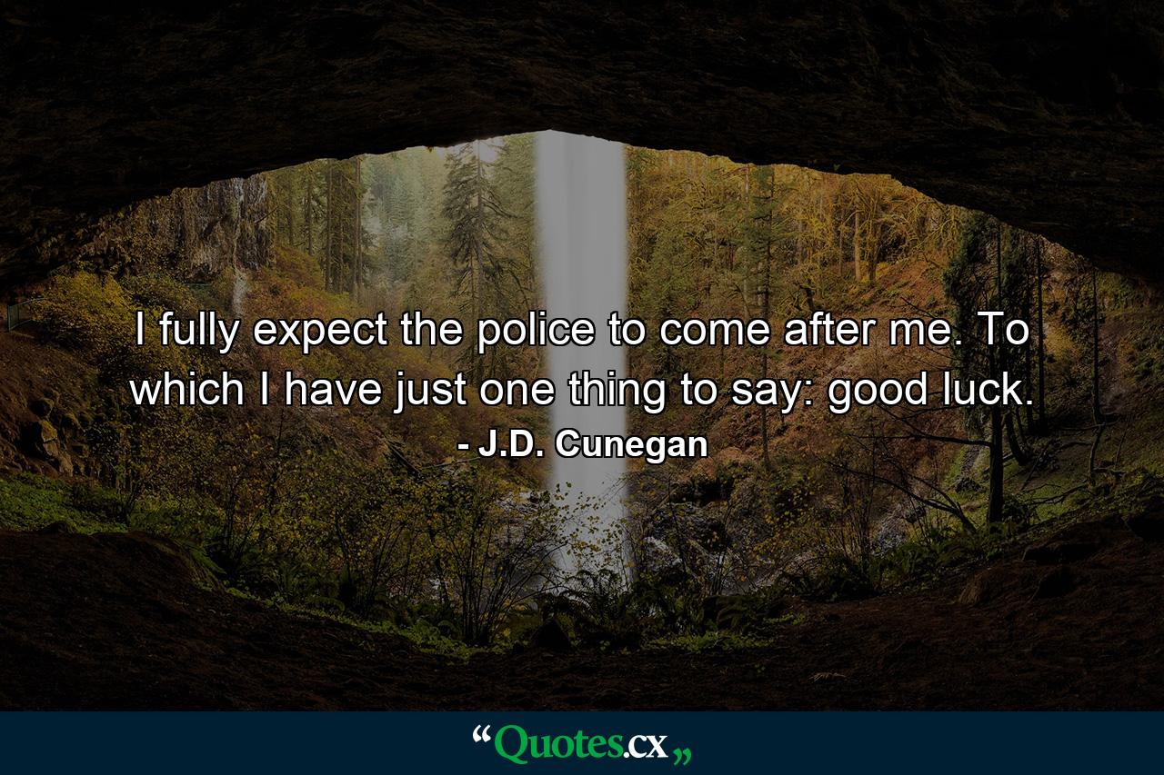 I fully expect the police to come after me. To which I have just one thing to say: good luck. - Quote by J.D. Cunegan