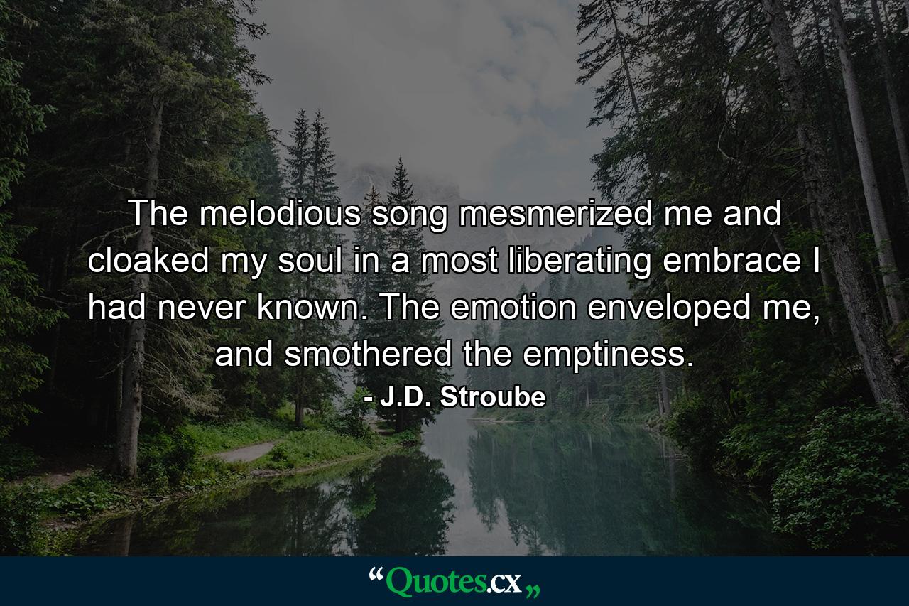 The melodious song mesmerized me and cloaked my soul in a most liberating embrace I had never known. The emotion enveloped me, and smothered the emptiness. - Quote by J.D. Stroube