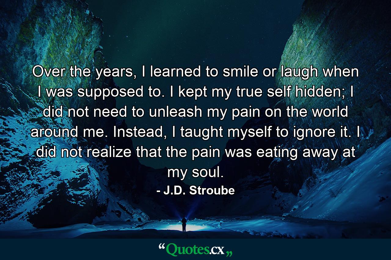 Over the years, I learned to smile or laugh when I was supposed to. I kept my true self hidden; I did not need to unleash my pain on the world around me. Instead, I taught myself to ignore it. I did not realize that the pain was eating away at my soul. - Quote by J.D. Stroube