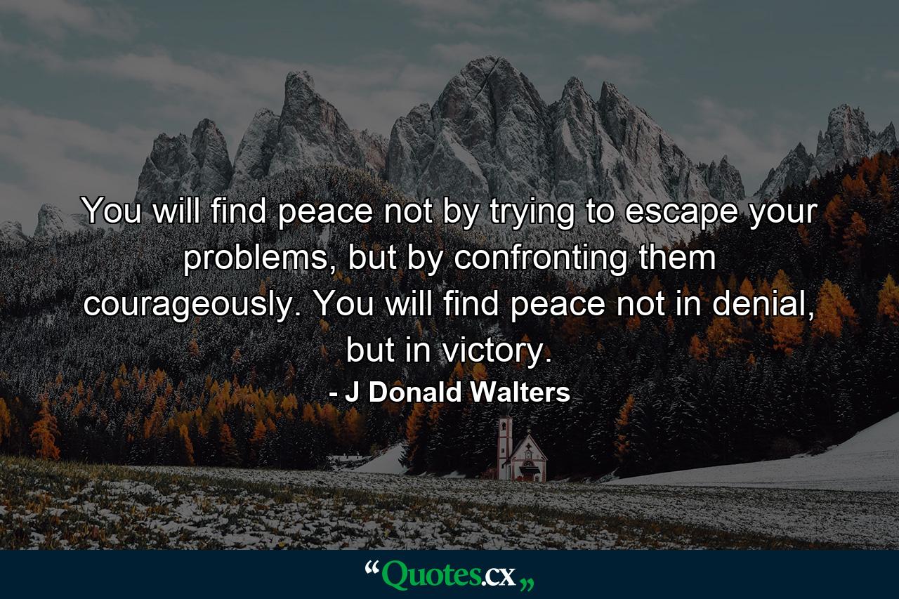 You will find peace not by trying to escape your problems, but by confronting them courageously. You will find peace not in denial, but in victory. - Quote by J Donald Walters