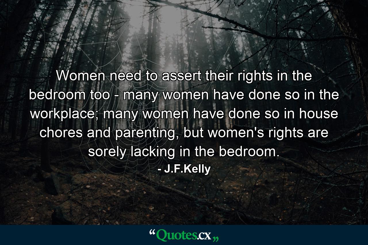 Women need to assert their rights in the bedroom too - many women have done so in the workplace; many women have done so in house chores and parenting, but women's rights are sorely lacking in the bedroom. - Quote by J.F.Kelly