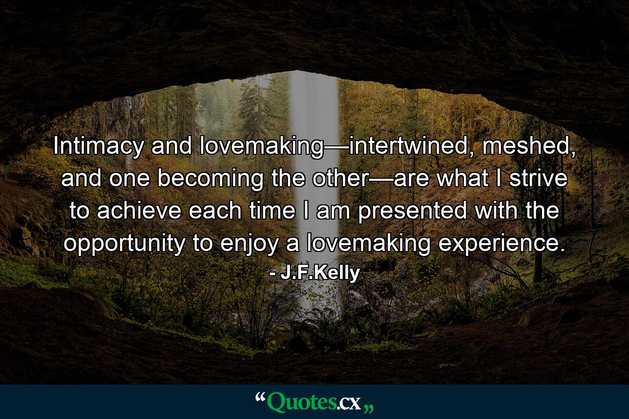 Intimacy and lovemaking—intertwined, meshed, and one becoming the other—are what I strive to achieve each time I am presented with the opportunity to enjoy a lovemaking experience. - Quote by J.F.Kelly