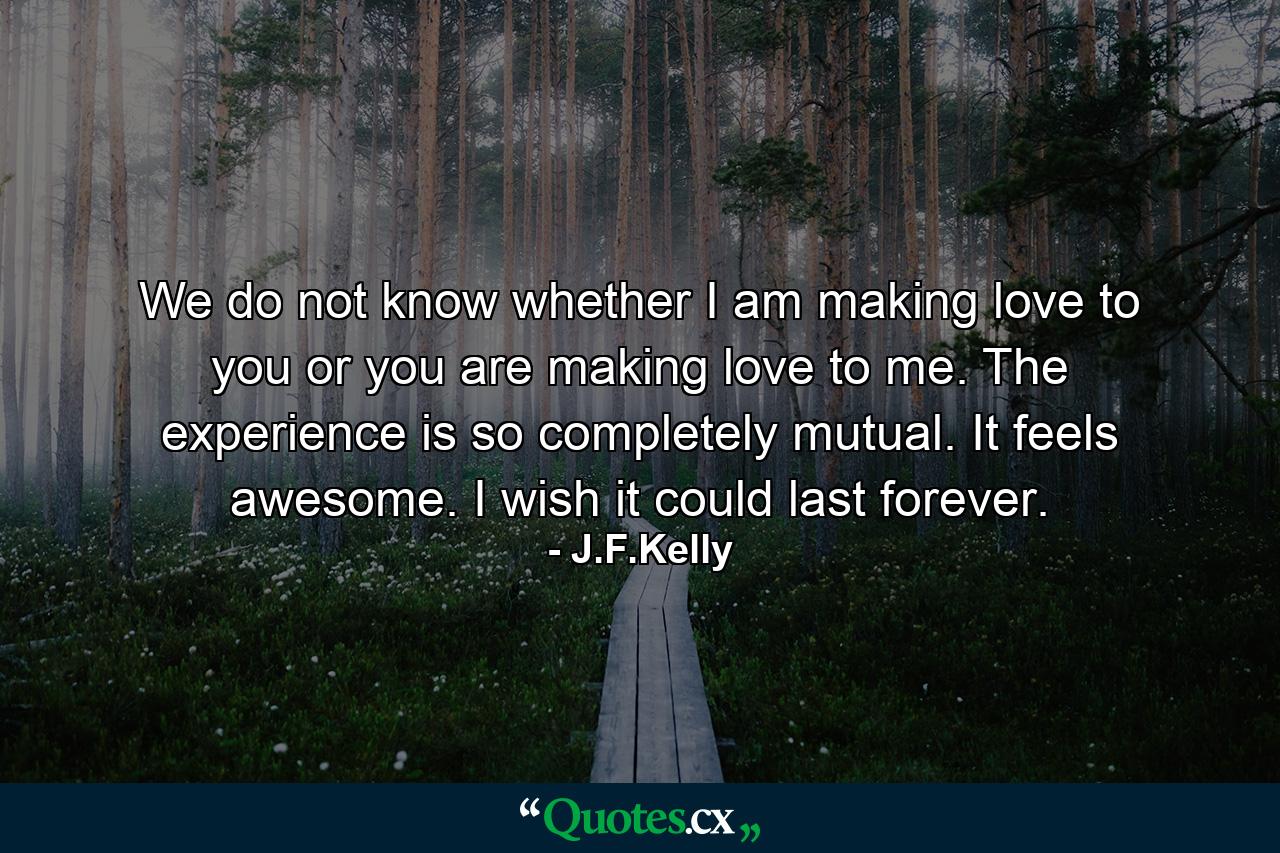 We do not know whether I am making love to you or you are making love to me. The experience is so completely mutual. It feels awesome. I wish it could last forever. - Quote by J.F.Kelly