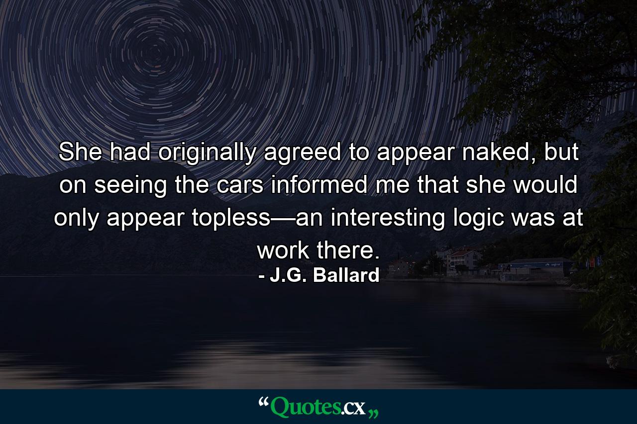 She had originally agreed to appear naked, but on seeing the cars informed me that she would only appear topless—an interesting logic was at work there. - Quote by J.G. Ballard