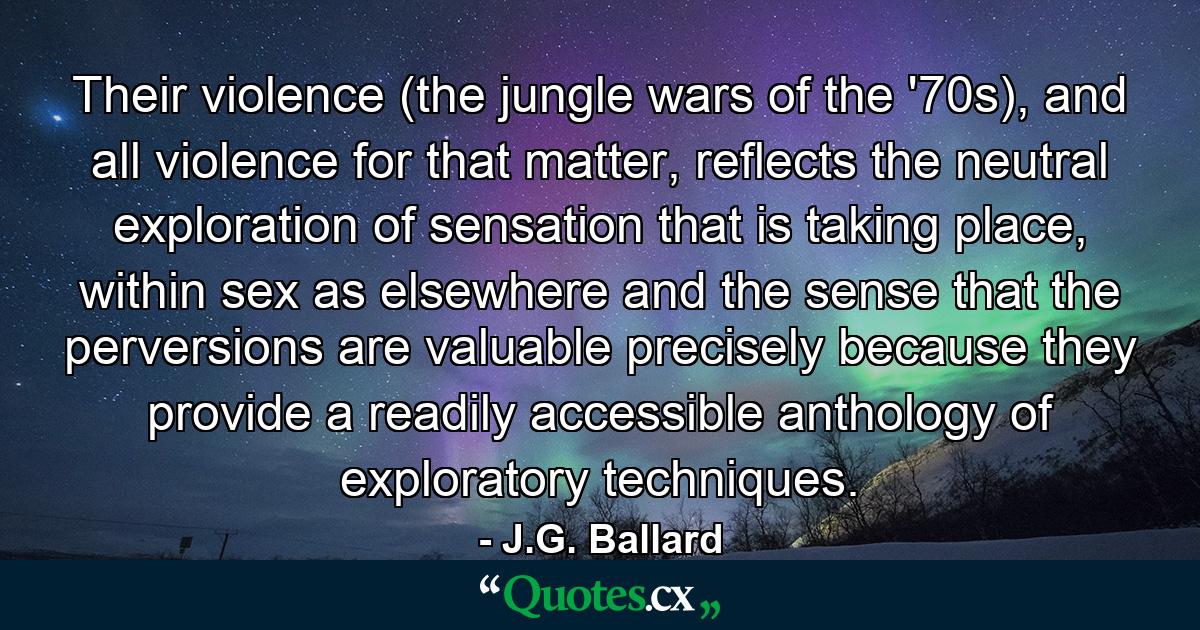 Their violence (the jungle wars of the '70s), and all violence for that matter, reflects the neutral exploration of sensation that is taking place, within sex as elsewhere and the sense that the perversions are valuable precisely because they provide a readily accessible anthology of exploratory techniques. - Quote by J.G. Ballard