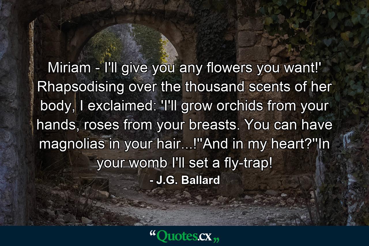 Miriam - I'll give you any flowers you want!' Rhapsodising over the thousand scents of her body, I exclaimed: 'I'll grow orchids from your hands, roses from your breasts. You can have magnolias in your hair...!''And in my heart?''In your womb I'll set a fly-trap! - Quote by J.G. Ballard