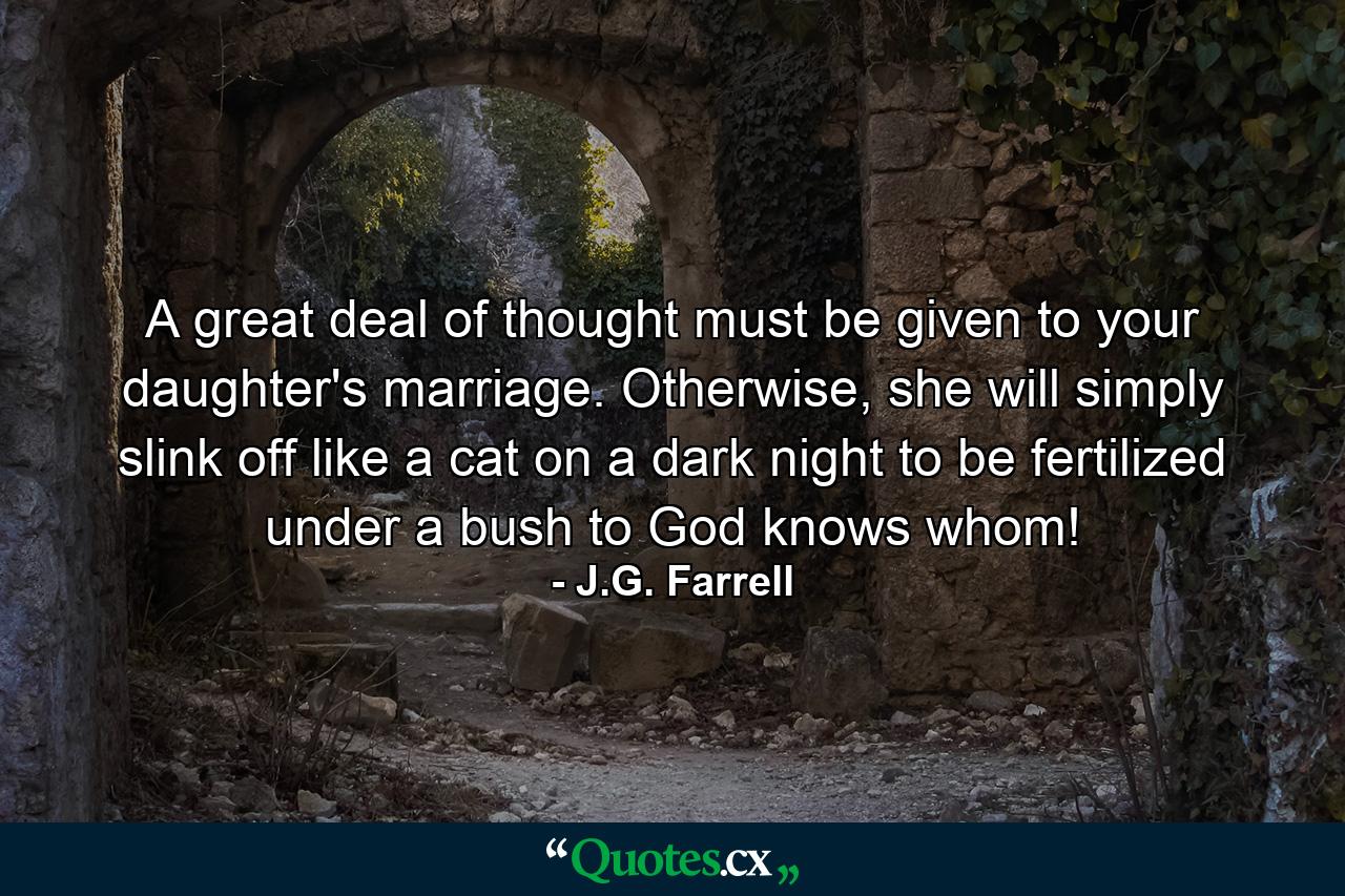 A great deal of thought must be given to your daughter's marriage. Otherwise, she will simply slink off like a cat on a dark night to be fertilized under a bush to God knows whom! - Quote by J.G. Farrell