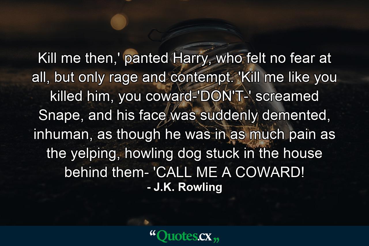 Kill me then,' panted Harry, who felt no fear at all, but only rage and contempt. 'Kill me like you killed him, you coward-'DON'T-' screamed Snape, and his face was suddenly demented, inhuman, as though he was in as much pain as the yelping, howling dog stuck in the house behind them- 'CALL ME A COWARD! - Quote by J.K. Rowling