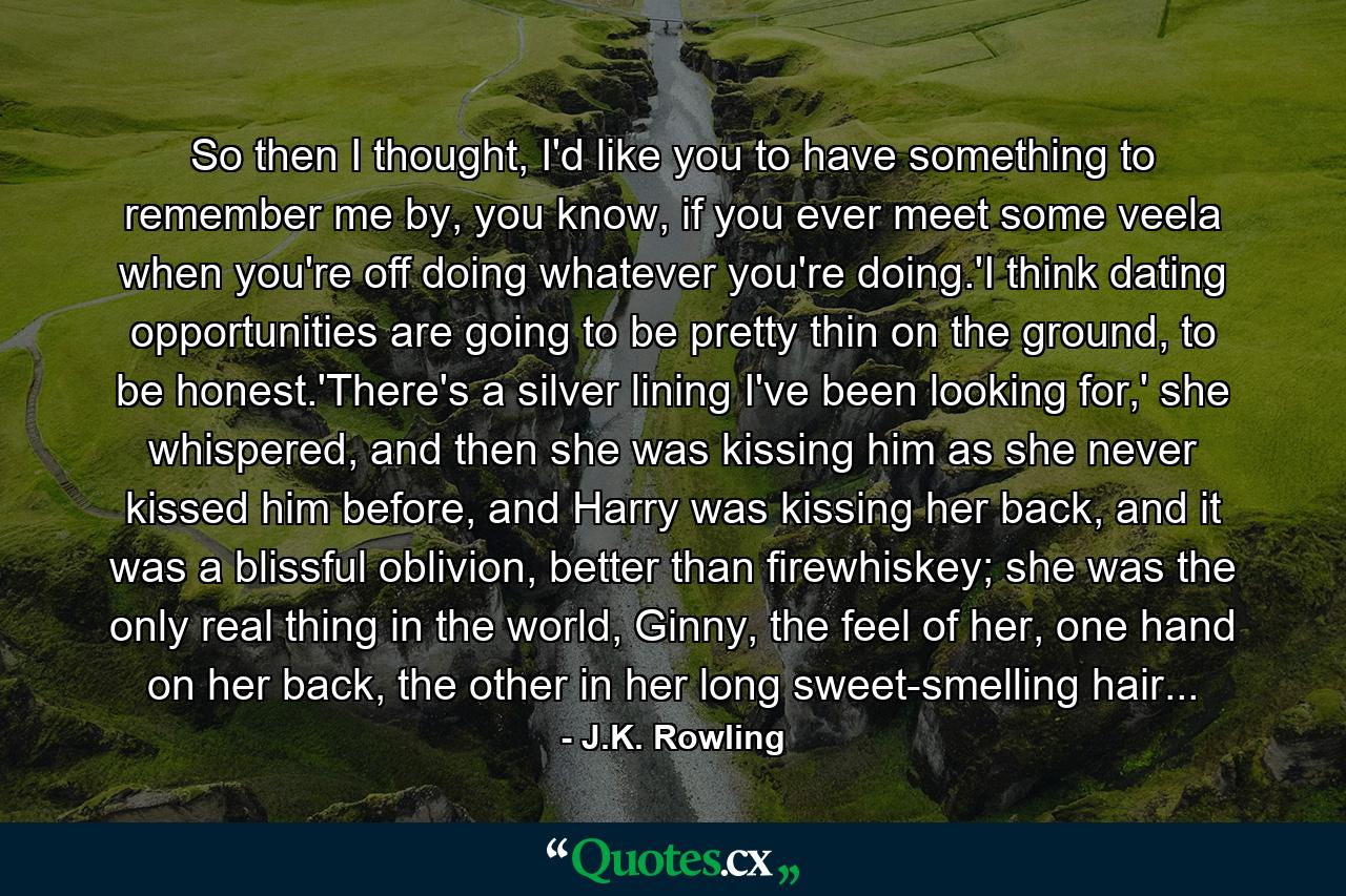 So then I thought, I'd like you to have something to remember me by, you know, if you ever meet some veela when you're off doing whatever you're doing.'I think dating opportunities are going to be pretty thin on the ground, to be honest.'There's a silver lining I've been looking for,' she whispered, and then she was kissing him as she never kissed him before, and Harry was kissing her back, and it was a blissful oblivion, better than firewhiskey; she was the only real thing in the world, Ginny, the feel of her, one hand on her back, the other in her long sweet-smelling hair... - Quote by J.K. Rowling