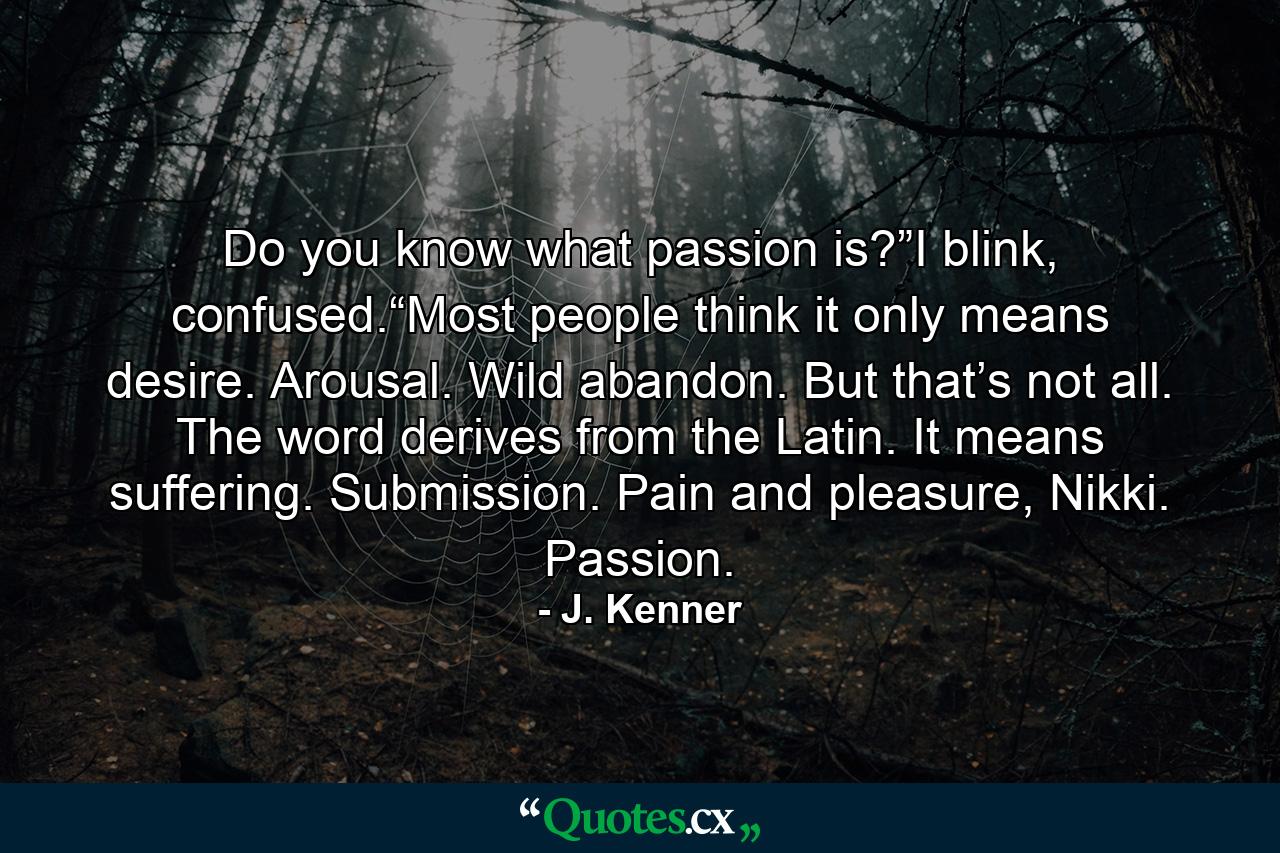 Do you know what passion is?”I blink, confused.“Most people think it only means desire. Arousal. Wild abandon. But that’s not all. The word derives from the Latin. It means suffering. Submission. Pain and pleasure, Nikki. Passion. - Quote by J. Kenner