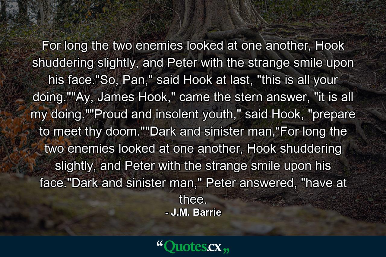 For long the two enemies looked at one another, Hook shuddering slightly, and Peter with the strange smile upon his face.