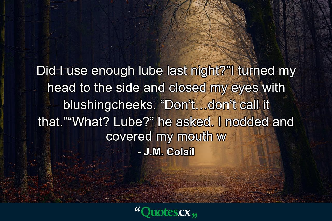 Did I use enough lube last night?”I turned my head to the side and closed my eyes with blushingcheeks. “Don’t…don’t call it that.”“What? Lube?” he asked. I nodded and covered my mouth w - Quote by J.M. Colail