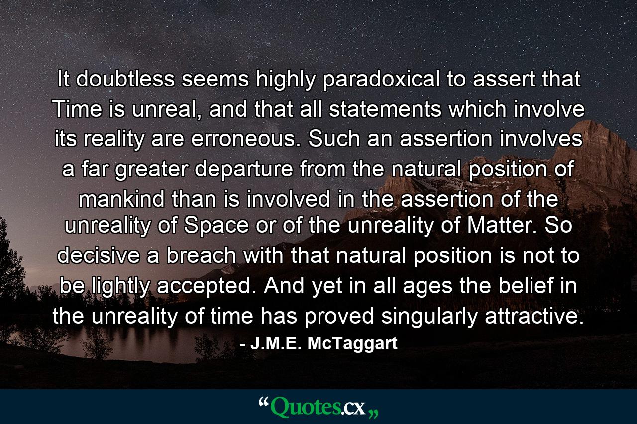 It doubtless seems highly paradoxical to assert that Time is unreal, and that all statements which involve its reality are erroneous. Such an assertion involves a far greater departure from the natural position of mankind than is involved in the assertion of the unreality of Space or of the unreality of Matter. So decisive a breach with that natural position is not to be lightly accepted. And yet in all ages the belief in the unreality of time has proved singularly attractive. - Quote by J.M.E. McTaggart