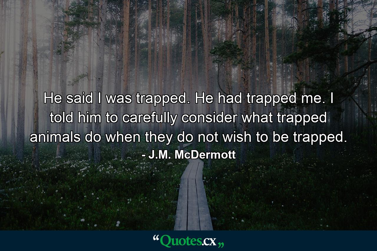 He said I was trapped. He had trapped me. I told him to carefully consider what trapped animals do when they do not wish to be trapped. - Quote by J.M. McDermott