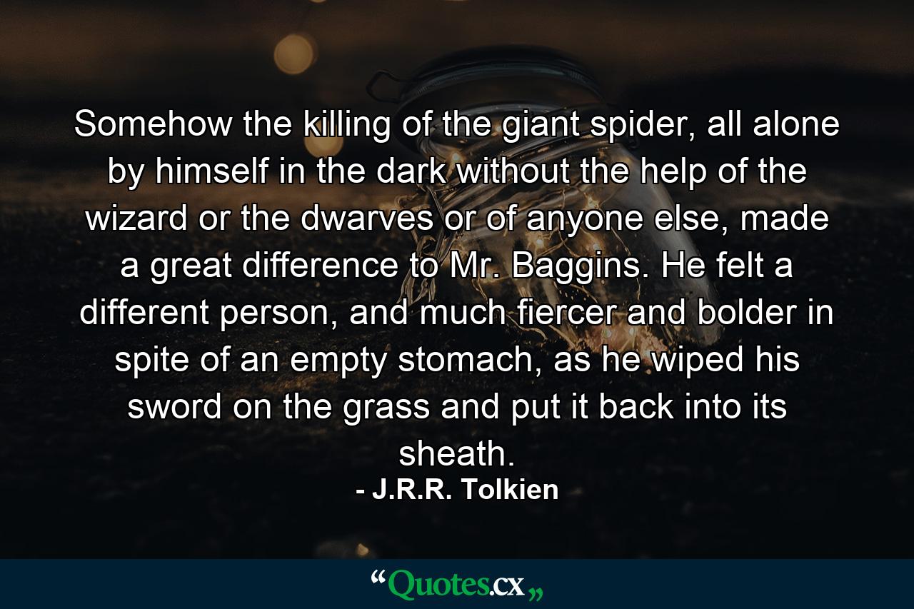 Somehow the killing of the giant spider, all alone by himself in the dark without the help of the wizard or the dwarves or of anyone else, made a great difference to Mr. Baggins. He felt a different person, and much fiercer and bolder in spite of an empty stomach, as he wiped his sword on the grass and put it back into its sheath. - Quote by J.R.R. Tolkien