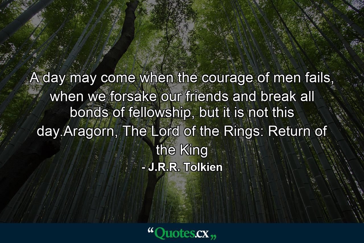 A day may come when the courage of men fails, when we forsake our friends and break all bonds of fellowship, but it is not this day.Aragorn, The Lord of the Rings: Return of the King - Quote by J.R.R. Tolkien