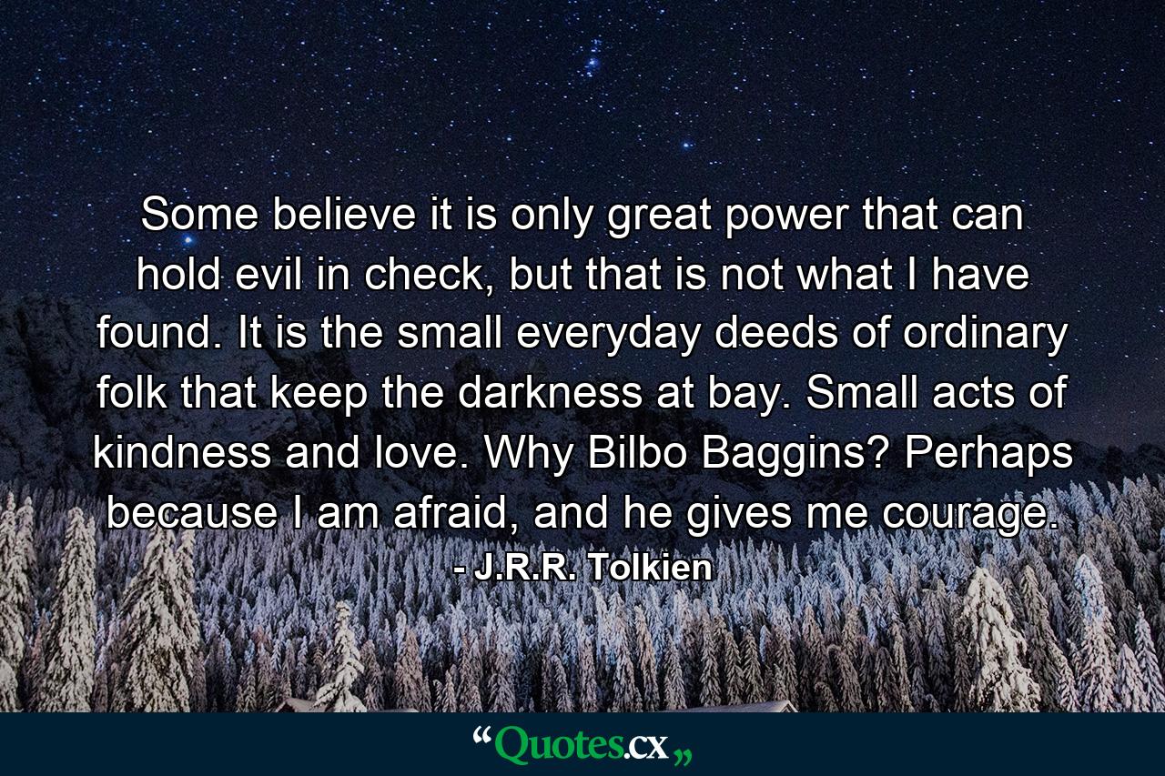 Some believe it is only great power that can hold evil in check, but that is not what I have found. It is the small everyday deeds of ordinary folk that keep the darkness at bay. Small acts of kindness and love. Why Bilbo Baggins? Perhaps because I am afraid, and he gives me courage. - Quote by J.R.R. Tolkien