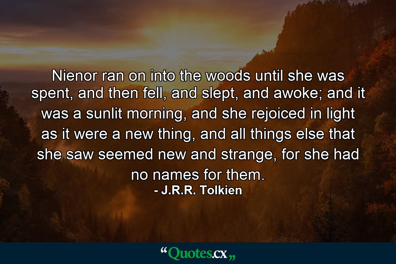 Nienor ran on into the woods until she was spent, and then fell, and slept, and awoke; and it was a sunlit morning, and she rejoiced in light as it were a new thing, and all things else that she saw seemed new and strange, for she had no names for them. - Quote by J.R.R. Tolkien