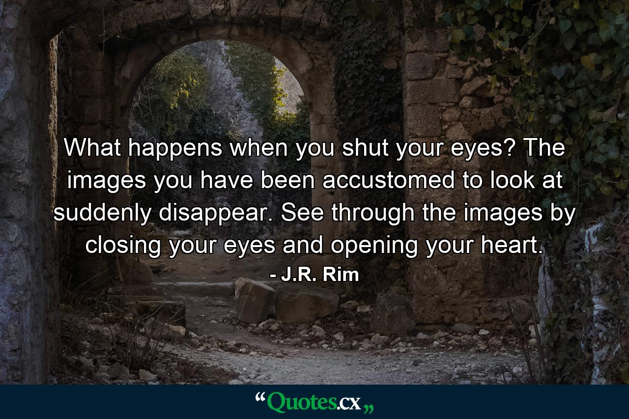 What happens when you shut your eyes? The images you have been accustomed to look at suddenly disappear. See through the images by closing your eyes and opening your heart. - Quote by J.R. Rim