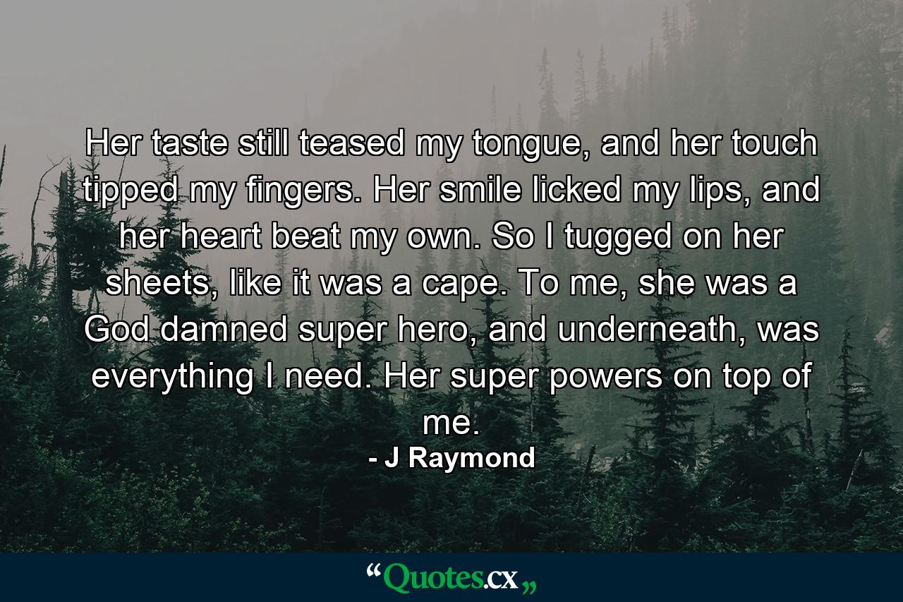 Her taste still teased my tongue, and her touch tipped my fingers. Her smile licked my lips, and her heart beat my own. So I tugged on her sheets, like it was a cape. To me, she was a God damned super hero, and underneath, was everything I need. Her super powers on top of me. - Quote by J Raymond