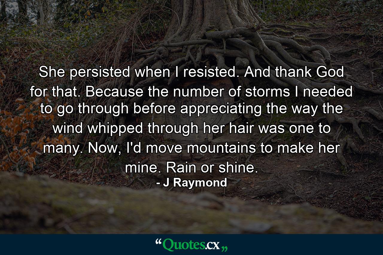 She persisted when I resisted. And thank God for that. Because the number of storms I needed to go through before appreciating the way the wind whipped through her hair was one to many. Now, I'd move mountains to make her mine. Rain or shine. - Quote by J Raymond