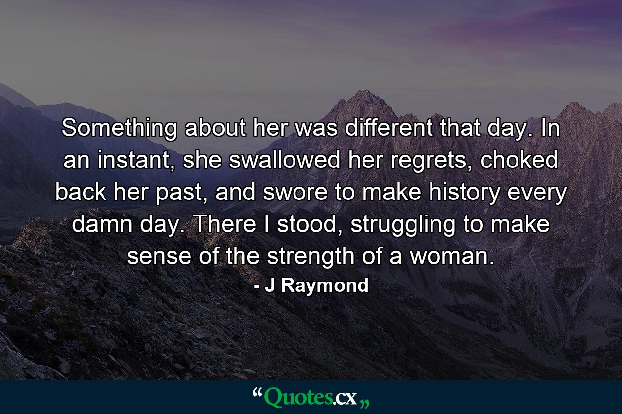 Something about her was different that day. In an instant, she swallowed her regrets, choked back her past, and swore to make history every damn day. There I stood, struggling to make sense of the strength of a woman. - Quote by J Raymond