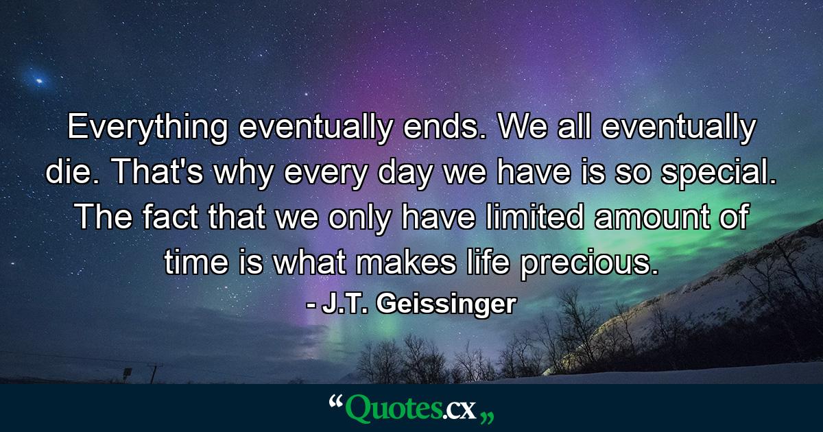 Everything eventually ends. We all eventually die. That's why every day we have is so special. The fact that we only have limited amount of time is what makes life precious. - Quote by J.T. Geissinger