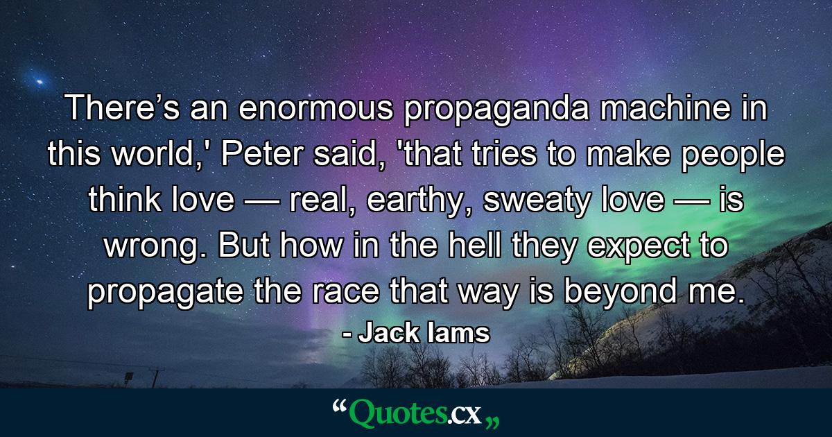 There’s an enormous propaganda machine in this world,' Peter said, 'that tries to make people think love — real, earthy, sweaty love — is wrong. But how in the hell they expect to propagate the race that way is beyond me. - Quote by Jack Iams