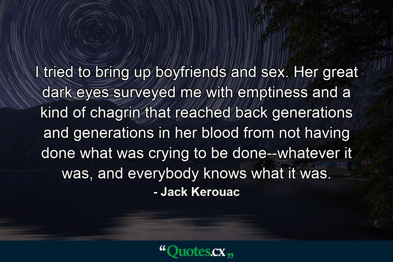 I tried to bring up boyfriends and sex. Her great dark eyes surveyed me with emptiness and a kind of chagrin that reached back generations and generations in her blood from not having done what was crying to be done--whatever it was, and everybody knows what it was. - Quote by Jack Kerouac