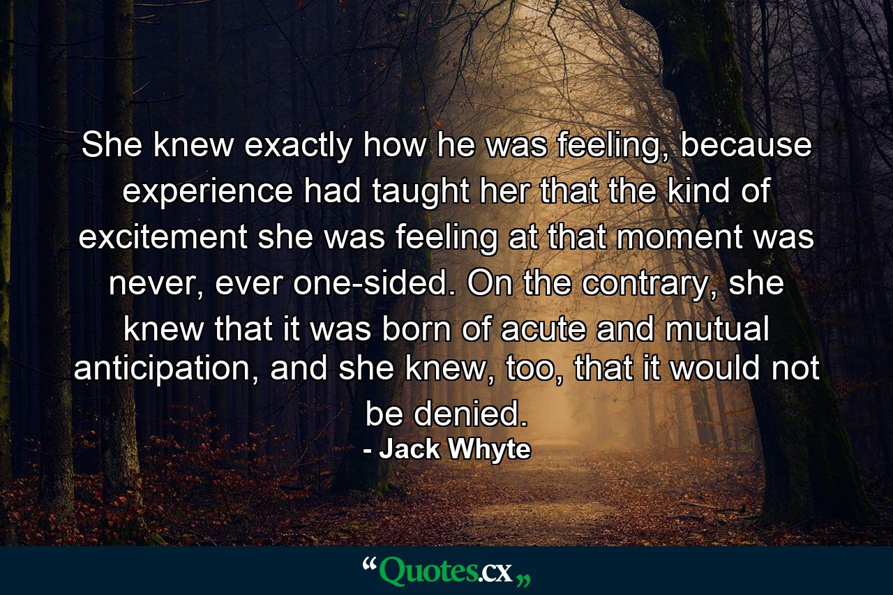 She knew exactly how he was feeling, because experience had taught her that the kind of excitement she was feeling at that moment was never, ever one-sided. On the contrary, she knew that it was born of acute and mutual anticipation, and she knew, too, that it would not be denied. - Quote by Jack Whyte