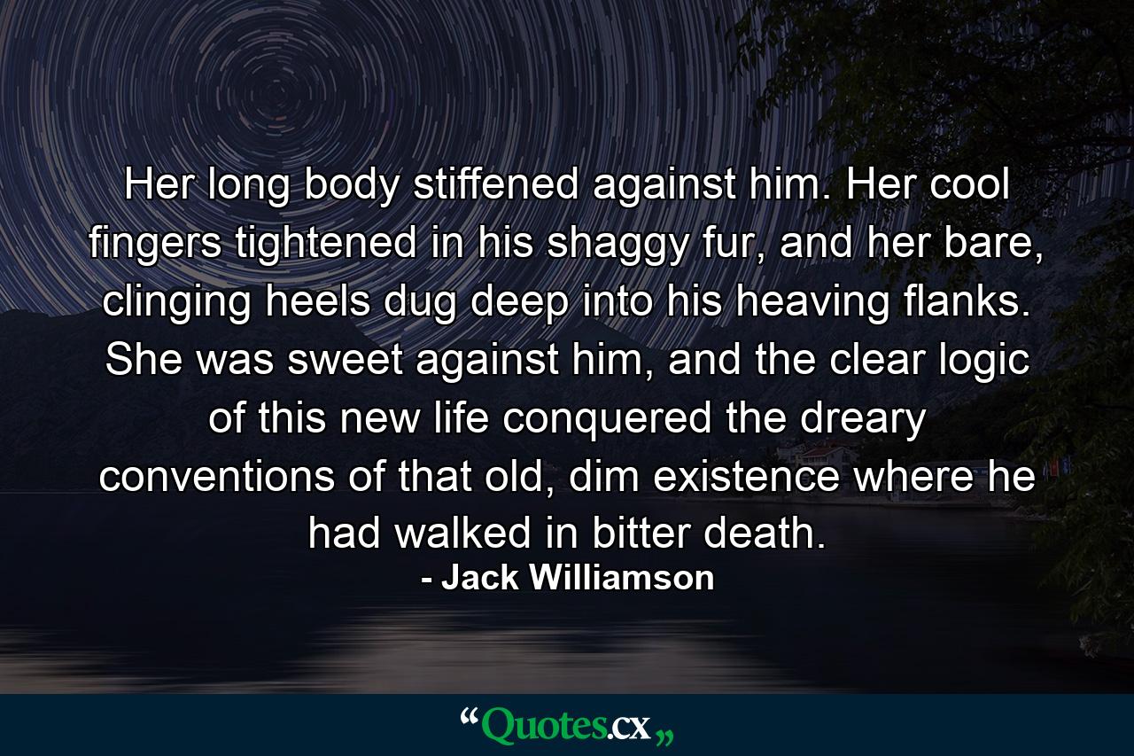 Her long body stiffened against him. Her cool fingers tightened in his shaggy fur, and her bare, clinging heels dug deep into his heaving flanks. She was sweet against him, and the clear logic of this new life conquered the dreary conventions of that old, dim existence where he had walked in bitter death. - Quote by Jack Williamson