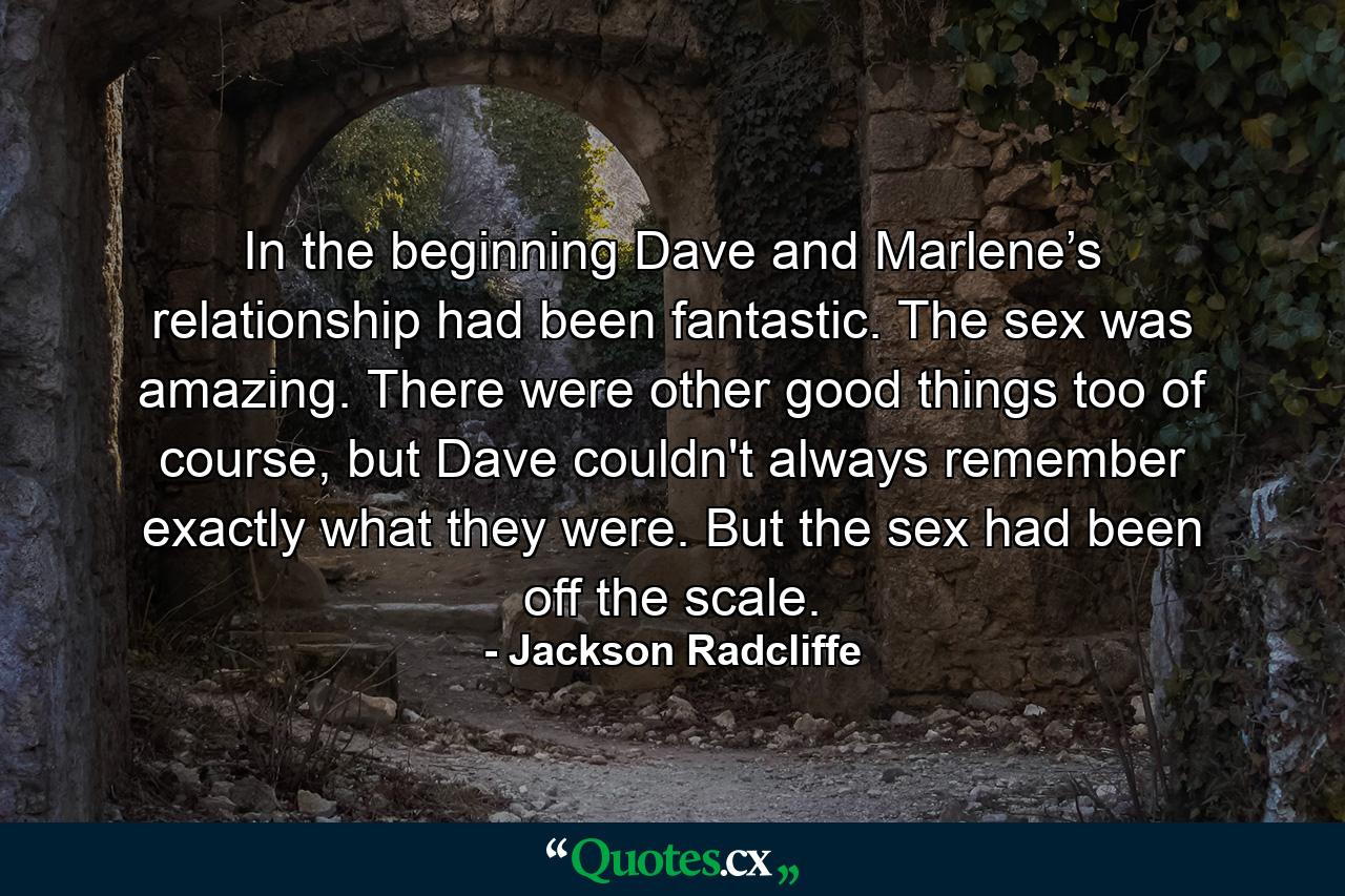 In the beginning Dave and Marlene’s relationship had been fantastic. The sex was amazing. There were other good things too of course, but Dave couldn't always remember exactly what they were. But the sex had been off the scale. - Quote by Jackson Radcliffe