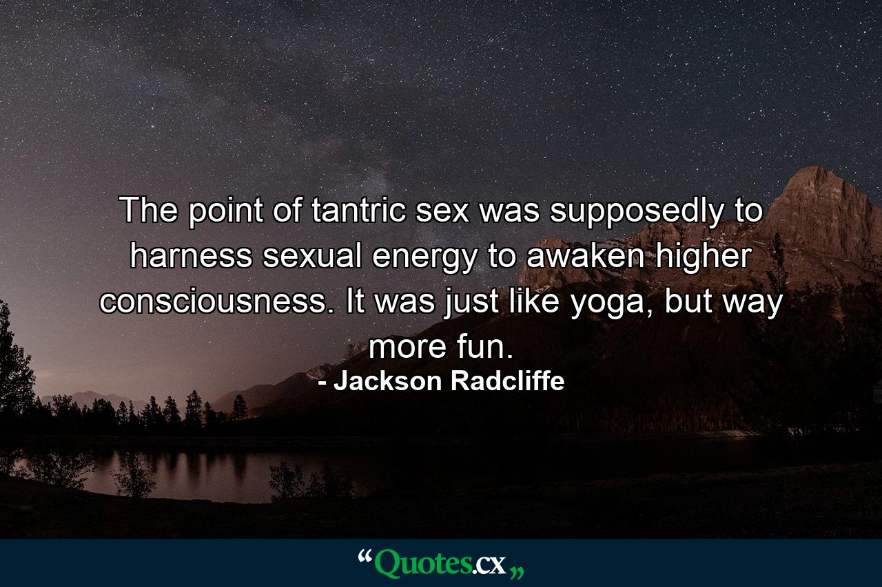 The point of tantric sex was supposedly to harness sexual energy to awaken higher consciousness. It was just like yoga, but way more fun. - Quote by Jackson Radcliffe