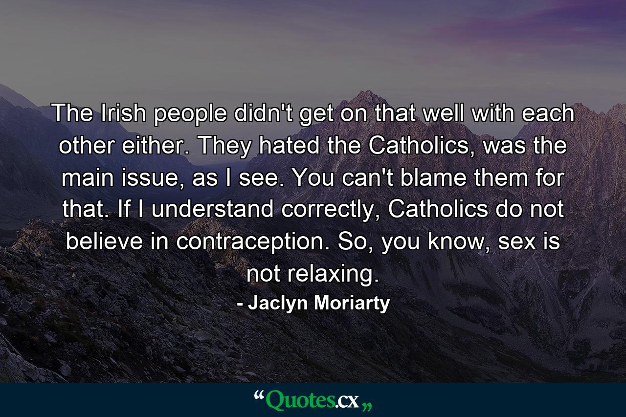 The Irish people didn't get on that well with each other either. They hated the Catholics, was the main issue, as I see. You can't blame them for that. If I understand correctly, Catholics do not believe in contraception. So, you know, sex is not relaxing. - Quote by Jaclyn Moriarty