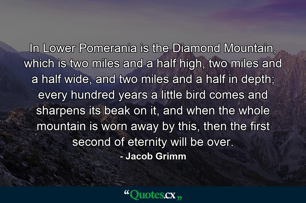 In Lower Pomerania is the Diamond Mountain, which is two miles and a half high, two miles and a half wide, and two miles and a half in depth; every hundred years a little bird comes and sharpens its beak on it, and when the whole mountain is worn away by this, then the first second of eternity will be over. - Quote by Jacob Grimm