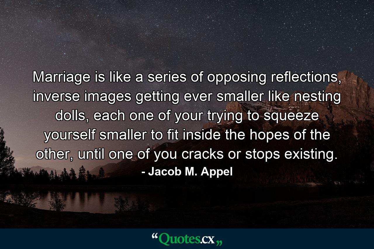 Marriage is like a series of opposing reflections, inverse images getting ever smaller like nesting dolls, each one of your trying to squeeze yourself smaller to fit inside the hopes of the other, until one of you cracks or stops existing. - Quote by Jacob M. Appel