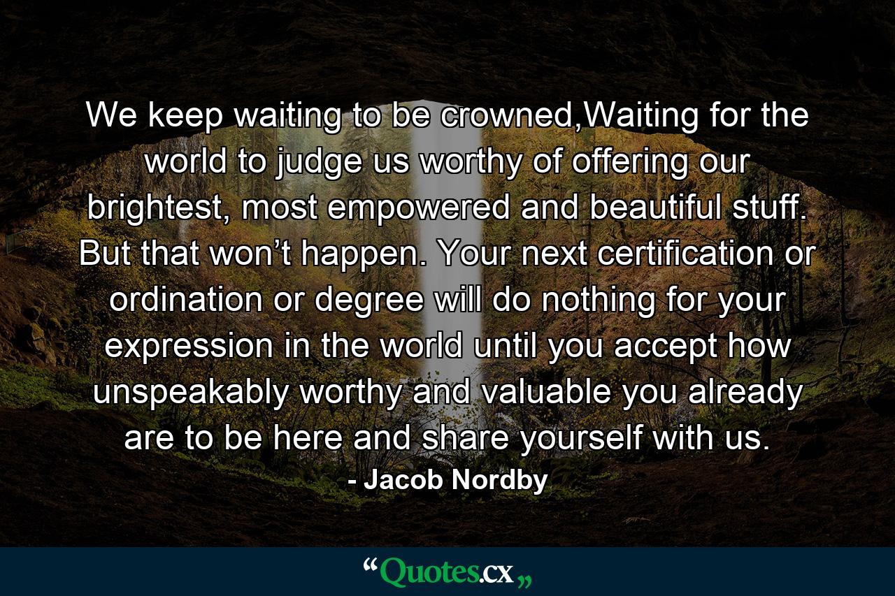 We keep waiting to be crowned,Waiting for the world to judge us worthy of offering our brightest, most empowered and beautiful stuff. But that won’t happen. Your next certification or ordination or degree will do nothing for your expression in the world until you accept how unspeakably worthy and valuable you already are to be here and share yourself with us. - Quote by Jacob Nordby