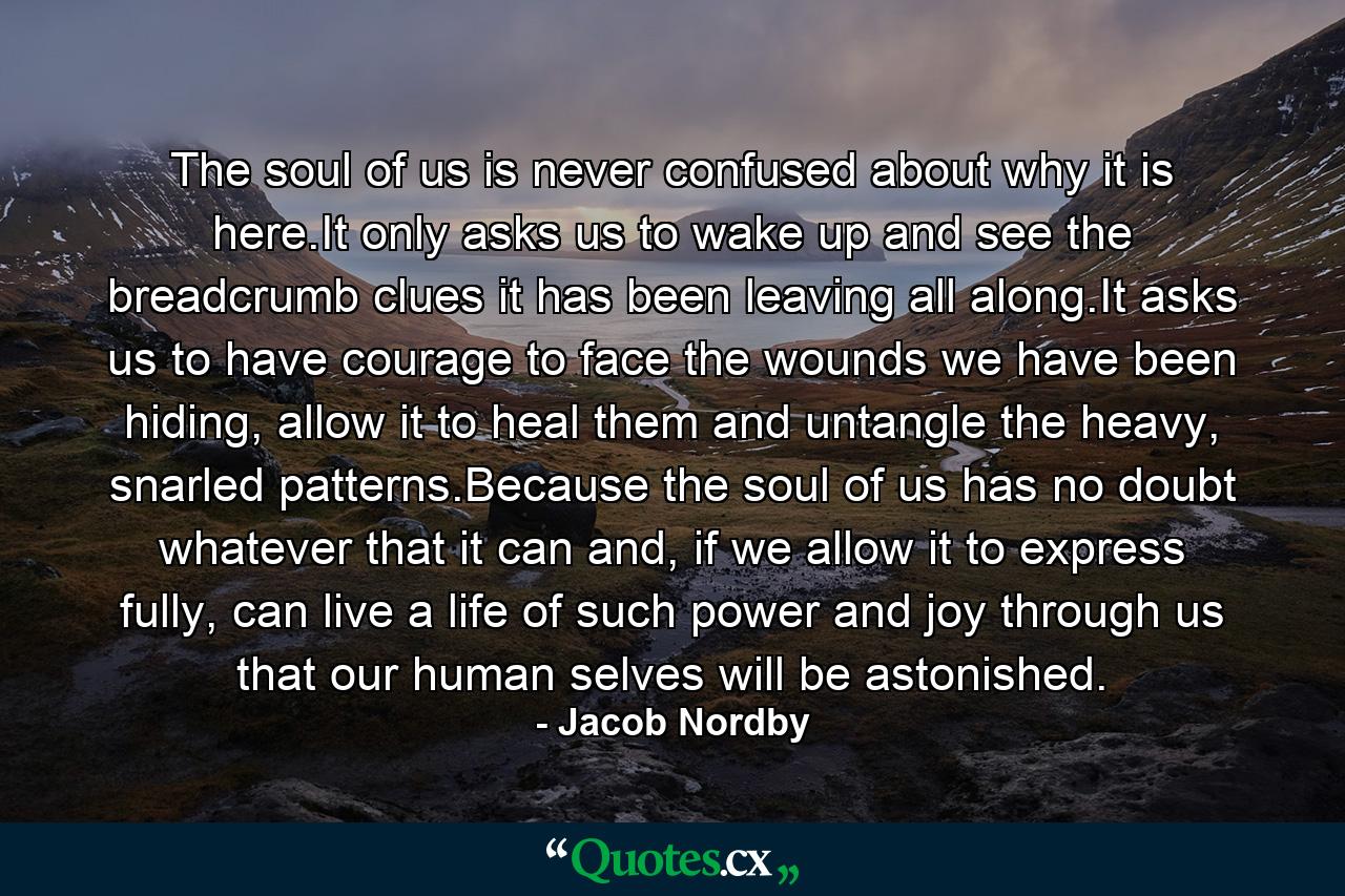 The soul of us is never confused about why it is here.It only asks us to wake up and see the breadcrumb clues it has been leaving all along.It asks us to have courage to face the wounds we have been hiding, allow it to heal them and untangle the heavy, snarled patterns.Because the soul of us has no doubt whatever that it can and, if we allow it to express fully, can live a life of such power and joy through us that our human selves will be astonished. - Quote by Jacob Nordby
