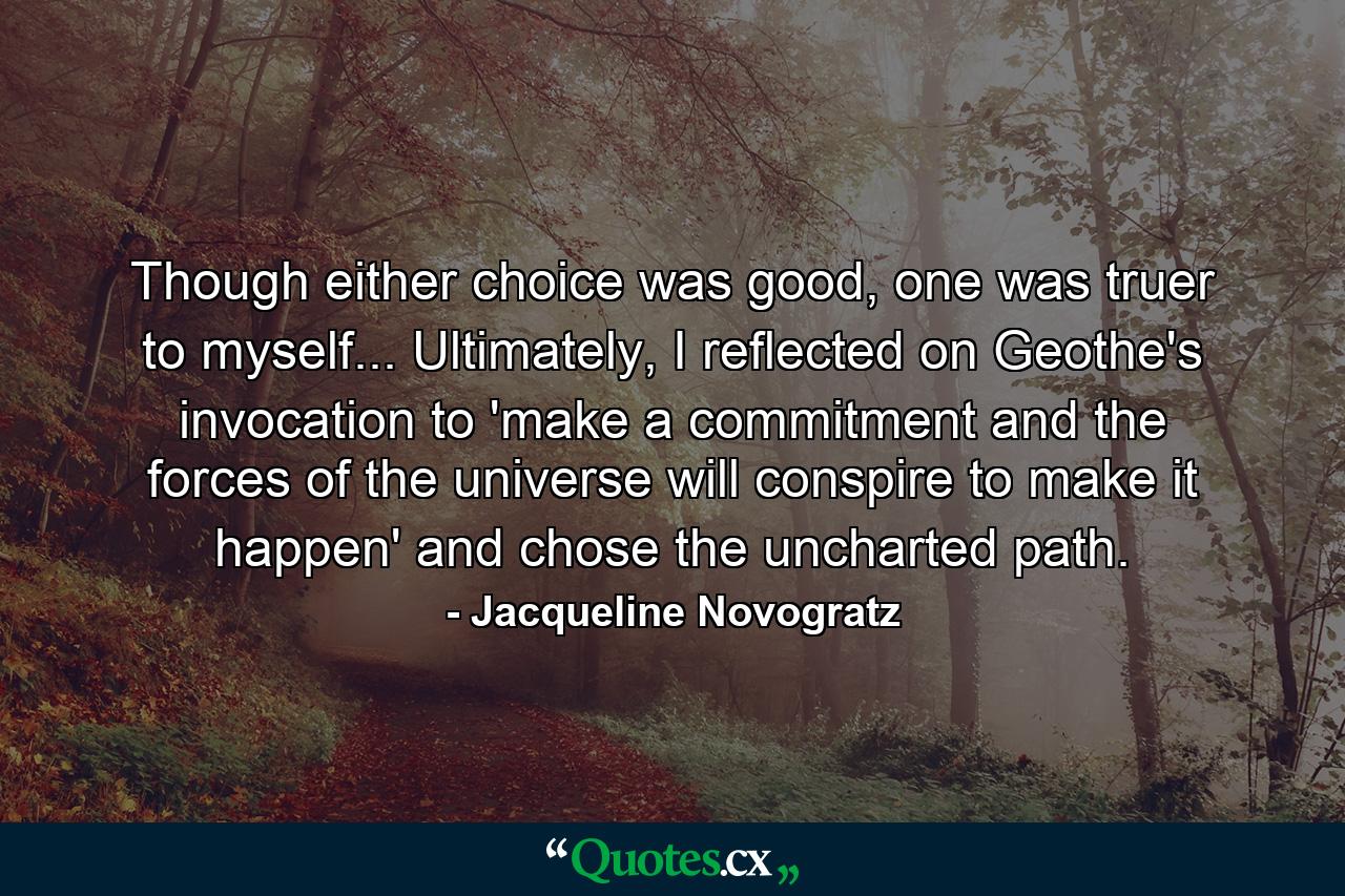 Though either choice was good, one was truer to myself... Ultimately, I reflected on Geothe's invocation to 'make a commitment and the forces of the universe will conspire to make it happen' and chose the uncharted path. - Quote by Jacqueline Novogratz