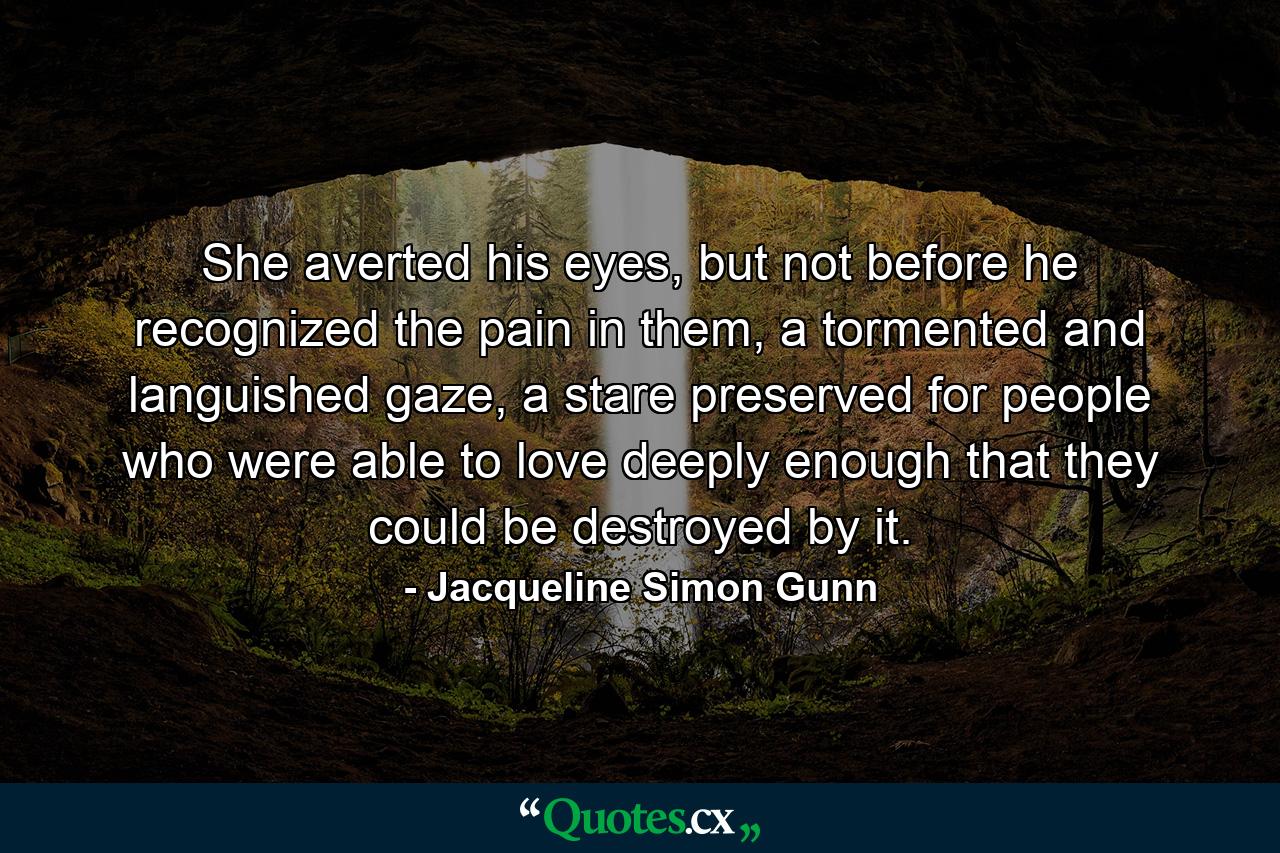 She averted his eyes, but not before he recognized the pain in them, a tormented and languished gaze, a stare preserved for people who were able to love deeply enough that they could be destroyed by it. - Quote by Jacqueline Simon Gunn