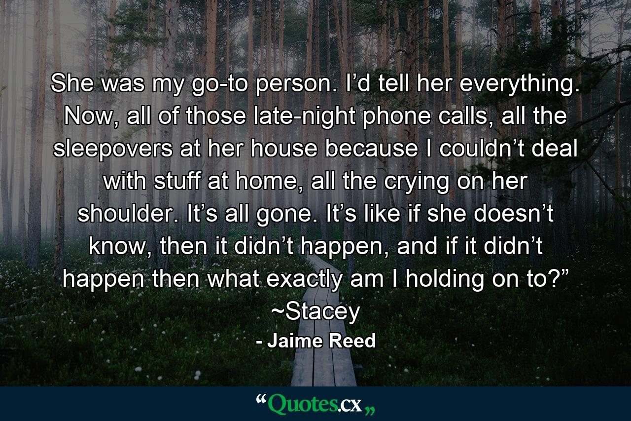 She was my go-to person. I’d tell her everything. Now, all of those late-night phone calls, all the sleepovers at her house because I couldn’t deal with stuff at home, all the crying on her shoulder. It’s all gone. It’s like if she doesn’t know, then it didn’t happen, and if it didn’t happen then what exactly am I holding on to?” ~Stacey - Quote by Jaime Reed