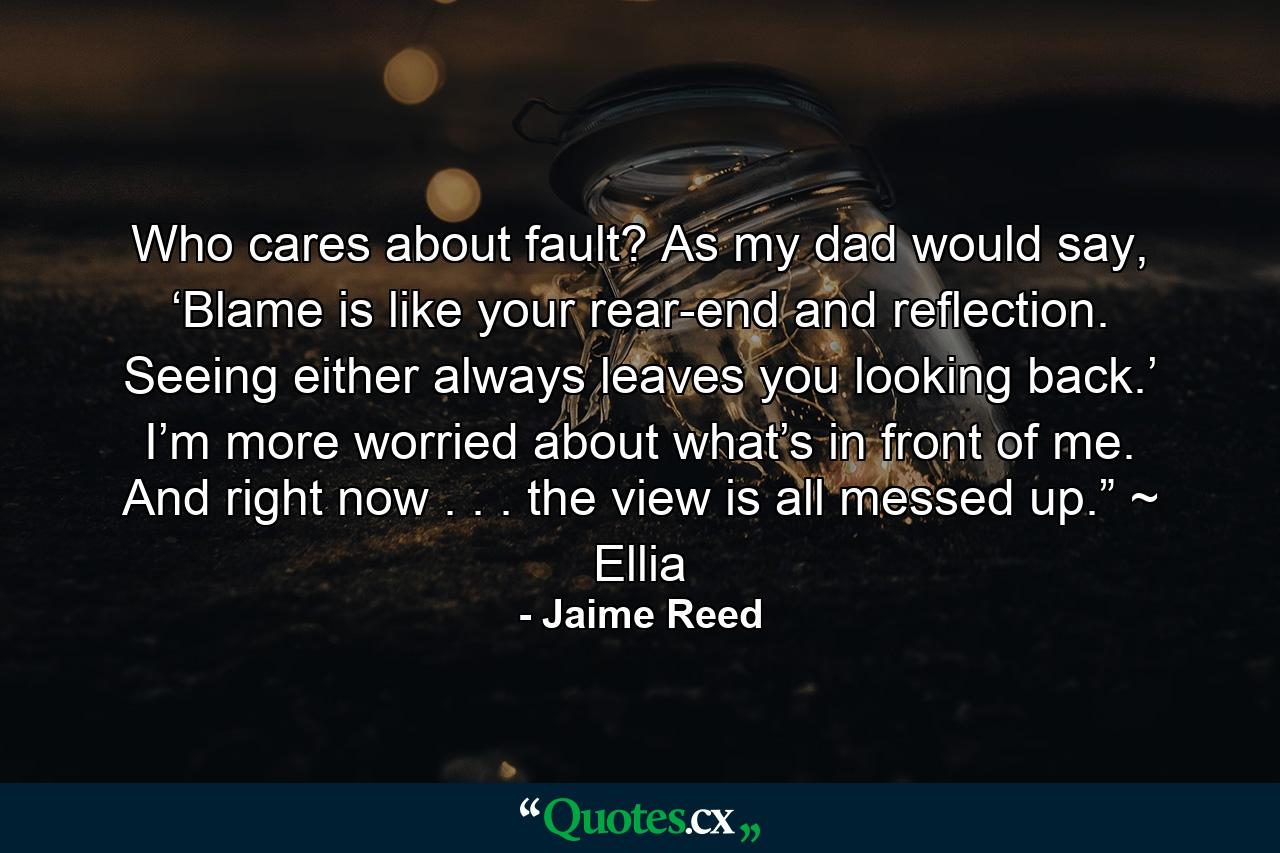 Who cares about fault? As my dad would say, ‘Blame is like your rear-end and reflection. Seeing either always leaves you looking back.’ I’m more worried about what’s in front of me. And right now . . . the view is all messed up.” ~ Ellia - Quote by Jaime Reed