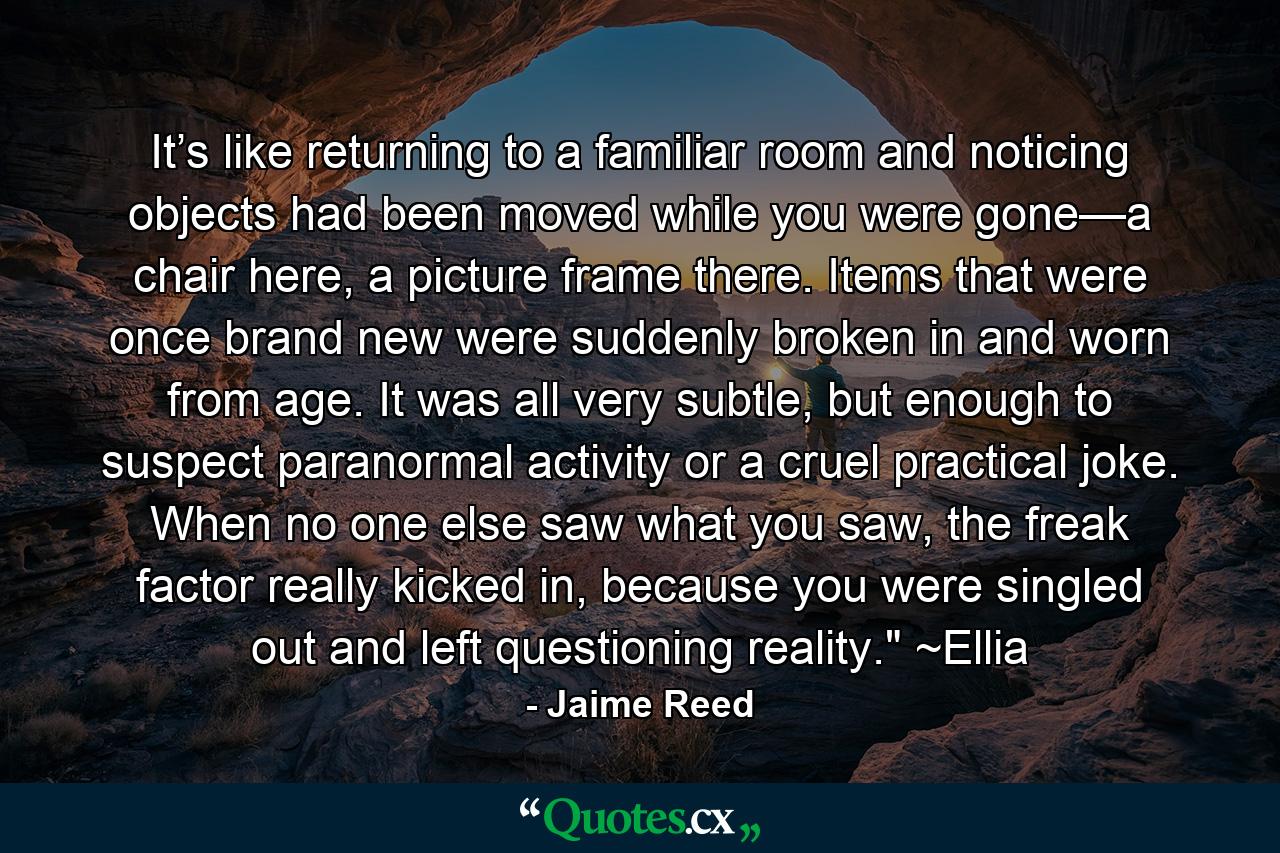 It’s like returning to a familiar room and noticing objects had been moved while you were gone—a chair here, a picture frame there. Items that were once brand new were suddenly broken in and worn from age. It was all very subtle, but enough to suspect paranormal activity or a cruel practical joke. When no one else saw what you saw, the freak factor really kicked in, because you were singled out and left questioning reality.