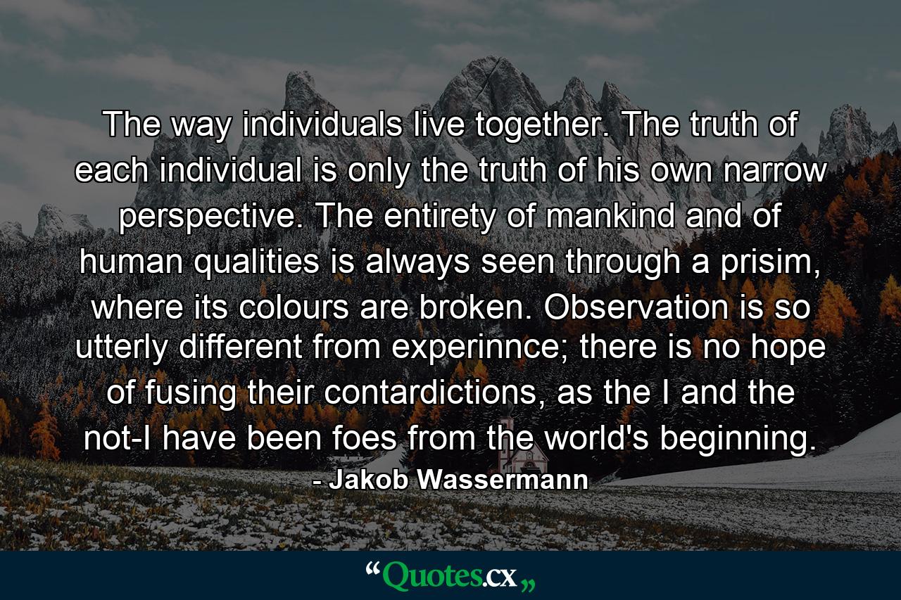 The way individuals live together. The truth of each individual is only the truth of his own narrow perspective. The entirety of mankind and of human qualities is always seen through a prisim, where its colours are broken. Observation is so utterly different from experinnce; there is no hope of fusing their contardictions, as the I and the not-I have been foes from the world's beginning. - Quote by Jakob Wassermann