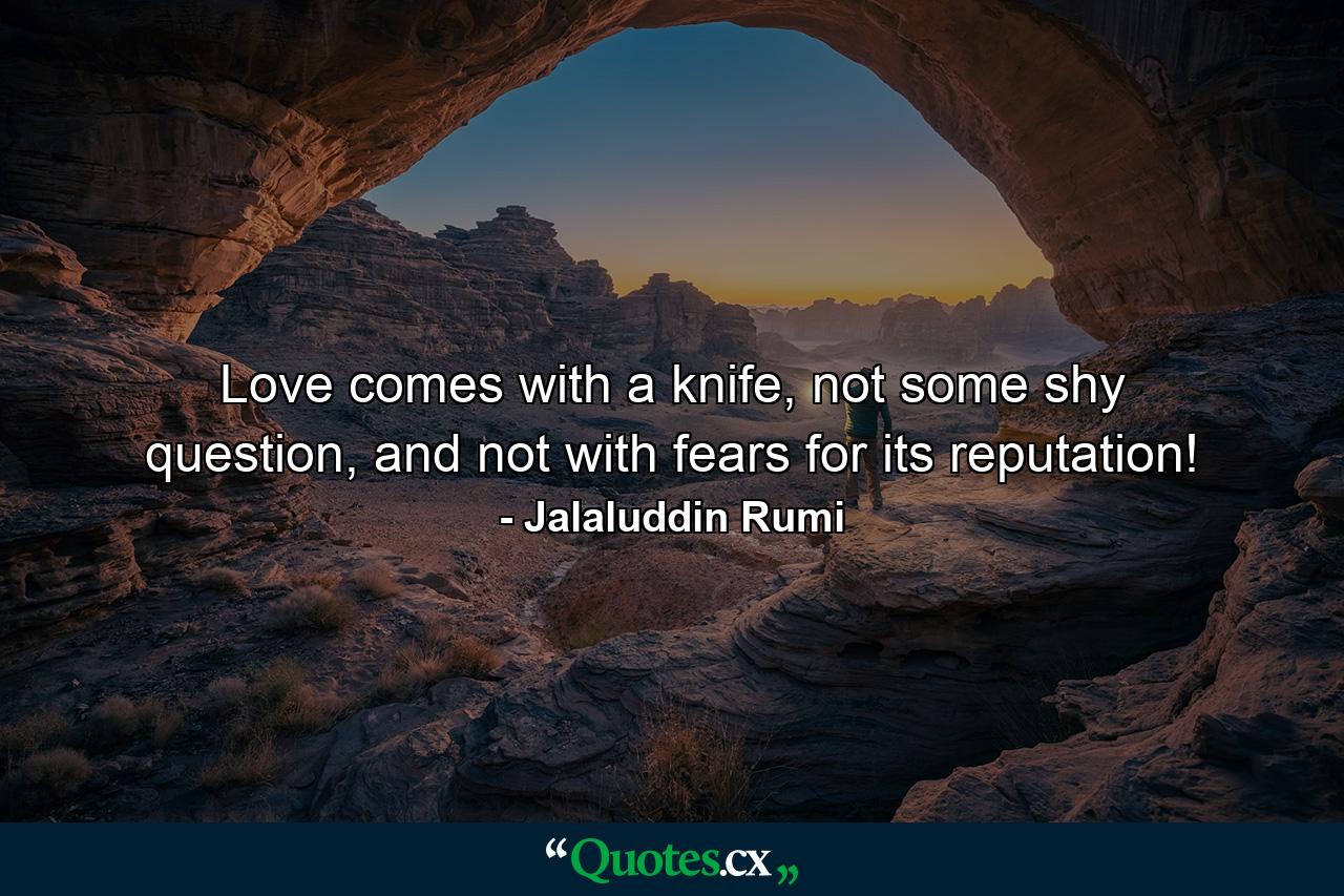 Love comes with a knife, not some shy question, and not with fears for its reputation! - Quote by Jalaluddin Rumi