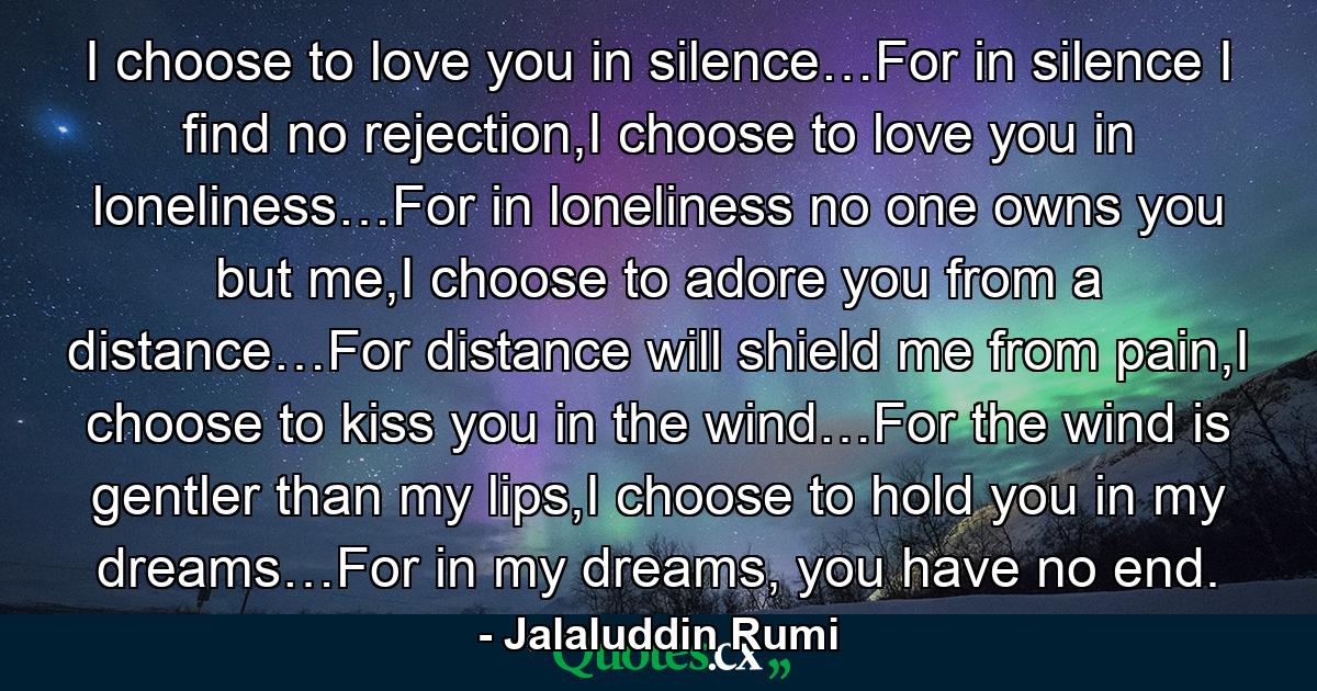 I choose to love you in silence…For in silence I find no rejection,I choose to love you in loneliness…For in loneliness no one owns you but me,I choose to adore you from a distance…For distance will shield me from pain,I choose to kiss you in the wind…For the wind is gentler than my lips,I choose to hold you in my dreams…For in my dreams, you have no end. - Quote by Jalaluddin Rumi