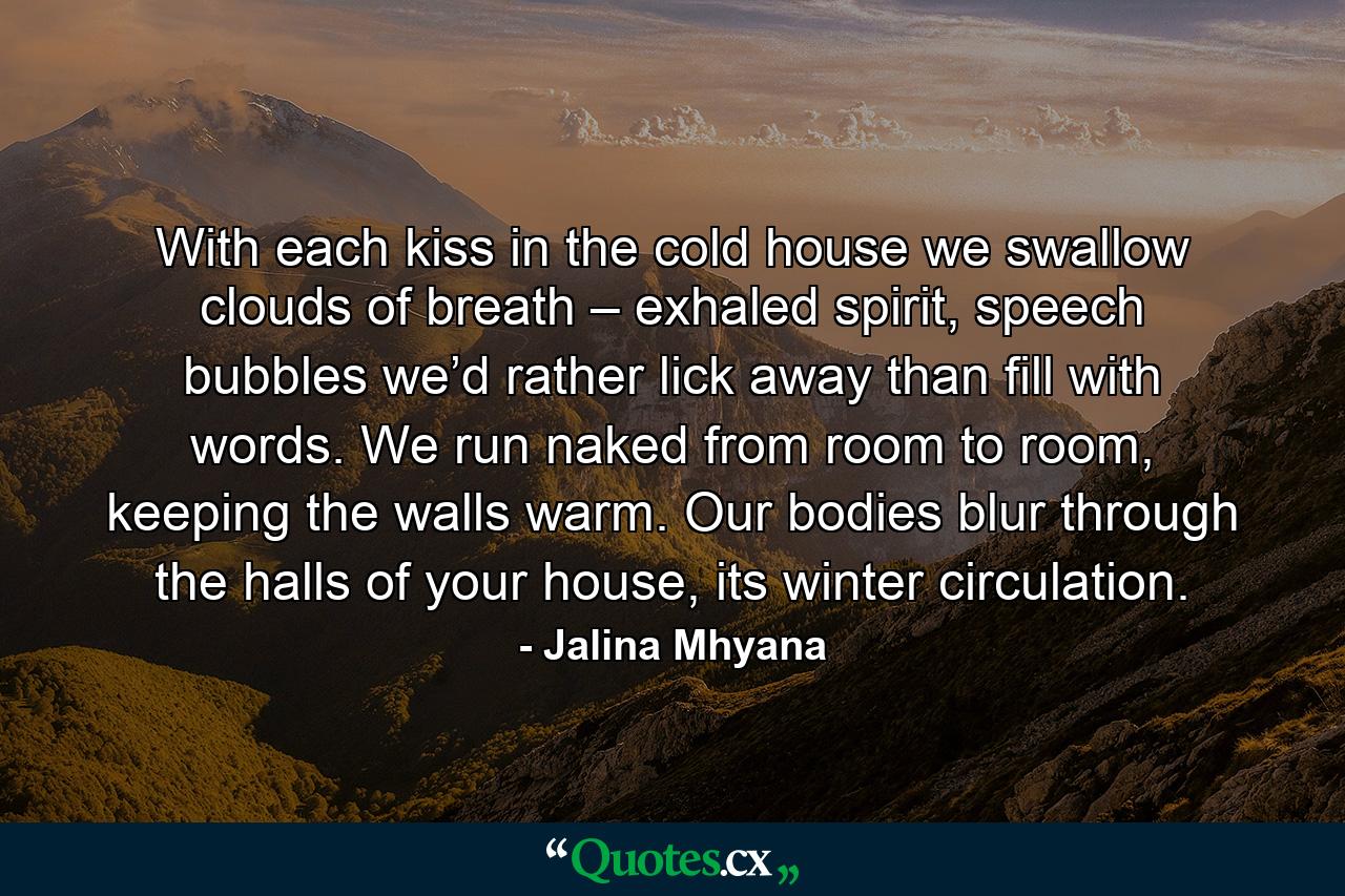 With each kiss in the cold house  we swallow clouds of breath – exhaled spirit, speech bubbles  we’d rather lick away  than fill with words. We run naked from room to room,  keeping the walls warm.  Our bodies blur through the halls  of your house, its winter circulation. - Quote by Jalina Mhyana