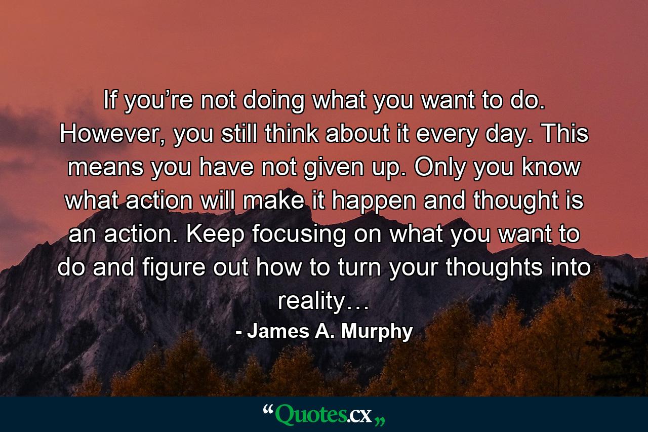 If you’re not doing what you want to do. However, you still think about it every day. This means you have not given up. Only you know what action will make it happen and thought is an action. Keep focusing on what you want to do and figure out how to turn your thoughts into reality… - Quote by James A. Murphy