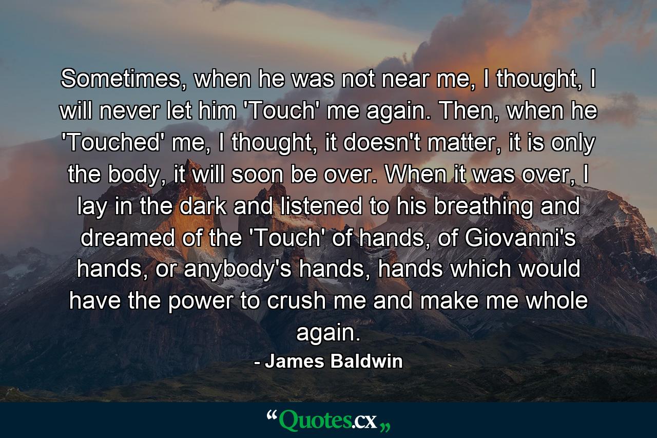 Sometimes, when he was not near me, I thought, I will never let him 'Touch' me again. Then, when he 'Touched' me, I thought, it doesn't matter, it is only the body, it will soon be over. When it was over, I lay in the dark and listened to his breathing and dreamed of the 'Touch' of hands, of Giovanni's hands, or anybody's hands, hands which would have the power to crush me and make me whole again. - Quote by James Baldwin